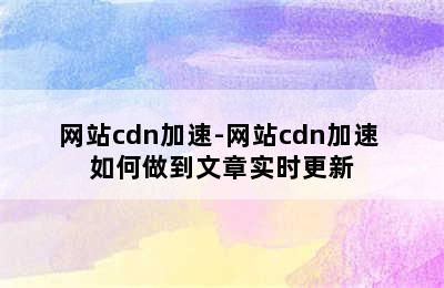 网站cdn加速-网站cdn加速 如何做到文章实时更新